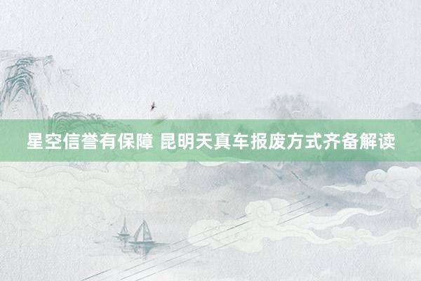 星空信誉有保障 昆明天真车报废方式齐备解读