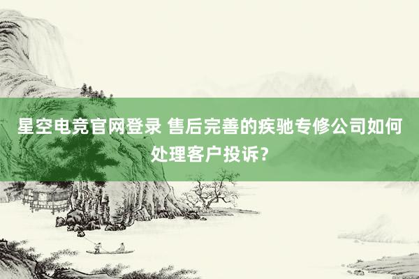 星空电竞官网登录 售后完善的疾驰专修公司如何处理客户投诉?