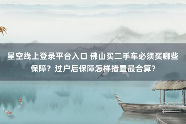 星空线上登录平台入口 佛山买二手车必须买哪些保障?过户后保障怎样措置最合算?