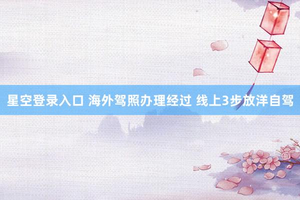 星空登录入口 海外驾照办理经过 线上3步放洋自驾