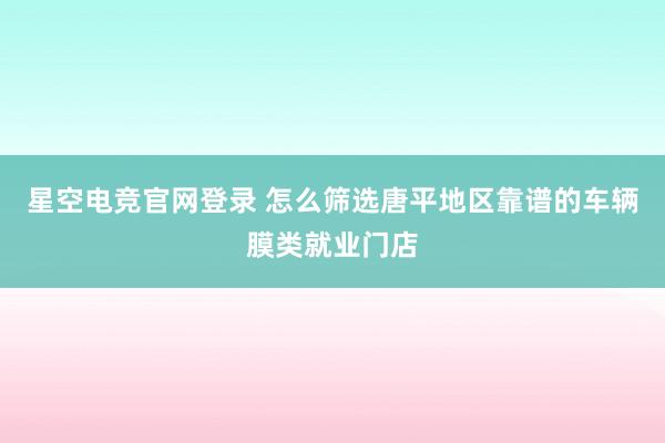 星空电竞官网登录 怎么筛选唐平地区靠谱的车辆膜类就业门店