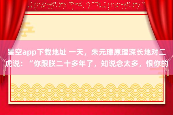星空app下载地址 一天,朱元璋原理深长地对二虎说:“你跟朕二十多年了,知说念太多,恨你的