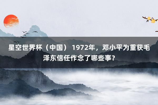 星空世界杯(中国) 1972年,邓小平为重获毛泽东信任作念了哪些事?