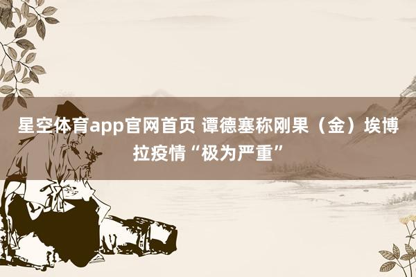 星空体育app官网首页 谭德塞称刚果(金)埃博拉疫情“极为严重”