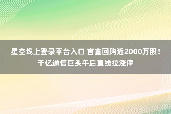 星空线上登录平台入口 官宣回购近2000万股!千亿通信巨头午后直线拉涨停