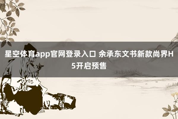 星空体育app官网登录入口 余承东文书新款尚界H5开启预售