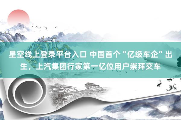 星空线上登录平台入口 中国首个“亿级车企”出生,上汽集团行家第一亿位用户崇拜交车