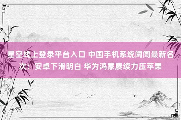 星空线上登录平台入口 中国手机系统阛阓最新名次:安卓下滑明白 华为鸿蒙赓续力压苹果