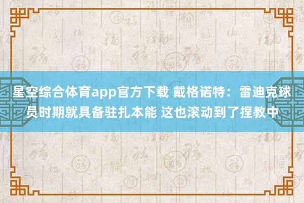 星空综合体育app官方下载 戴格诺特:雷迪克球员时期就具备驻扎本能 这也滚动到了捏教中