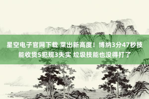 星空电子官网下载 菜出新高度！博纳3分47秒技能收货5犯规3失实 垃圾技能也没得打了