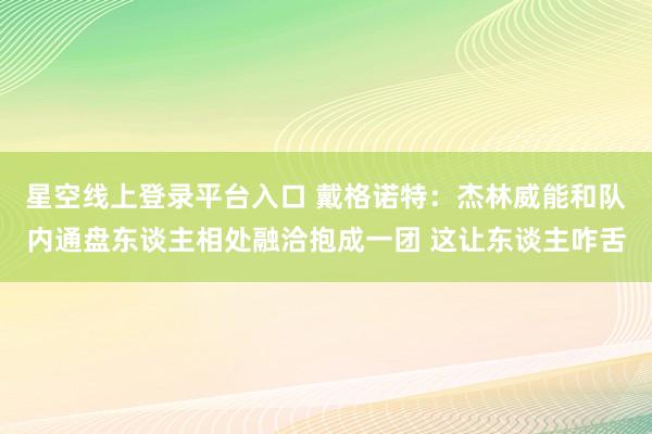 星空线上登录平台入口 戴格诺特:杰林威能和队内通盘东谈主相处融洽抱成一团 这让东谈主咋舌