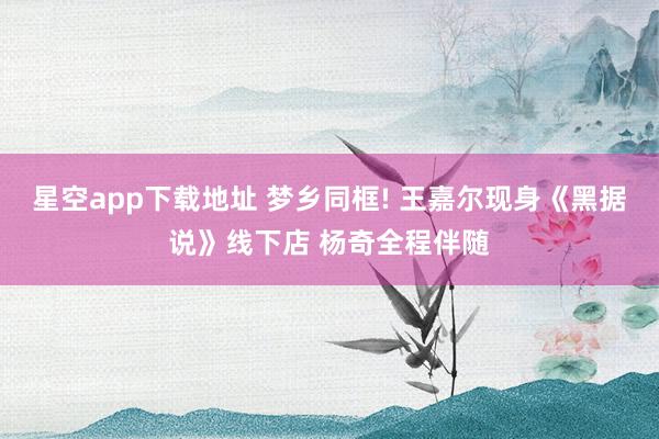 星空app下载地址 梦乡同框! 王嘉尔现身《黑据说》线下店 杨奇全程伴随