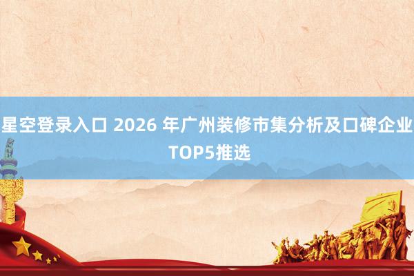 星空登录入口 2026 年广州装修市集分析及口碑企业 TOP5推选