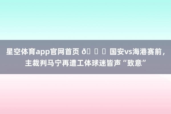 星空体育app官网首页 😓国安vs海港赛前，主裁判马宁再遭工体球迷皆声“致意”
