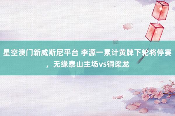 星空澳门新威斯尼平台 李源一累计黄牌下轮将停赛,无缘泰山主场vs铜梁龙