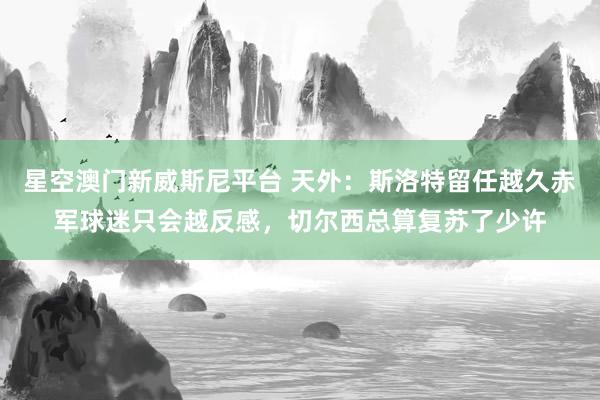 星空澳门新威斯尼平台 天外:斯洛特留任越久赤军球迷只会越反感,切尔西总算复苏了少许