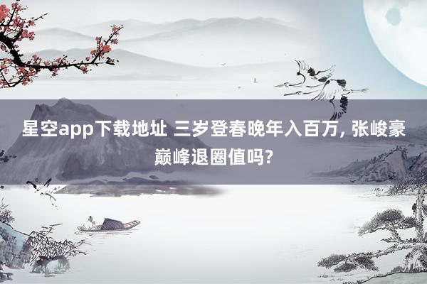 星空app下载地址 三岁登春晚年入百万, 张峻豪巅峰退圈值吗?