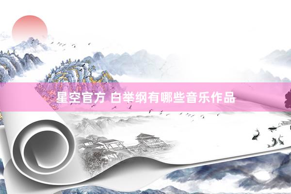 星空官方 白举纲有哪些音乐作品