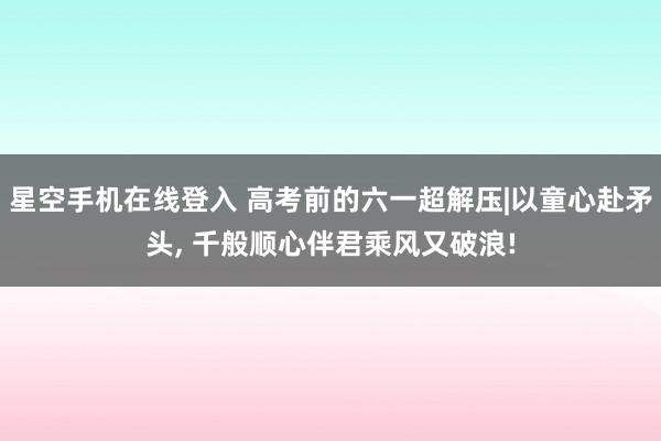 星空手机在线登入 高考前的六一超解压|以童心赴矛头, 千般顺心伴君乘风又破浪!