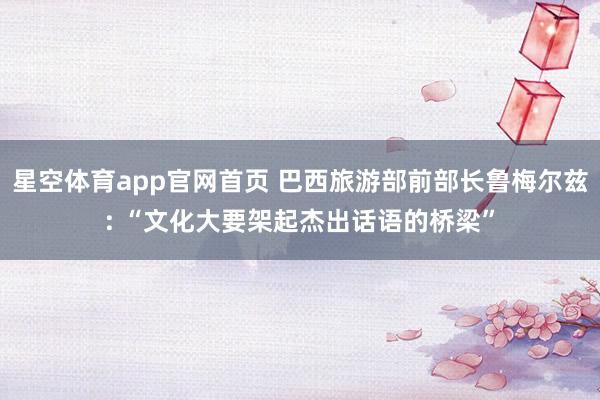 星空体育app官网首页 巴西旅游部前部长鲁梅尔兹: “文化大要架起杰出话语的桥梁”
