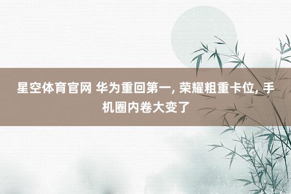 星空体育官网 华为重回第一， 荣耀粗重卡位， 手机圈内卷大变了