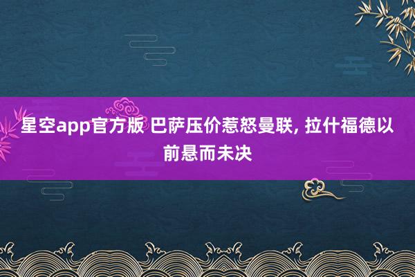 星空app官方版 巴萨压价惹怒曼联， 拉什福德以前悬而未决