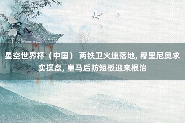 星空世界杯（中国） 两铁卫火速落地， 穆里尼奥求实操盘， 皇马后防短板迎来根治
