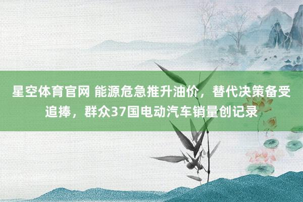 星空体育官网 能源危急推升油价,替代决策备受追捧,群众37国电动汽车销量创记录