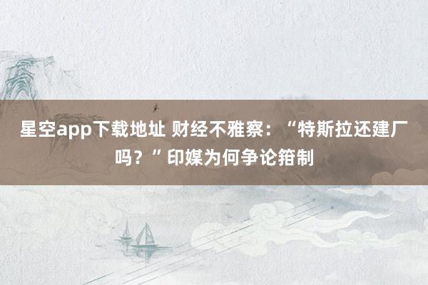 星空app下载地址 财经不雅察:“特斯拉还建厂吗?”印媒为何争论箝制
