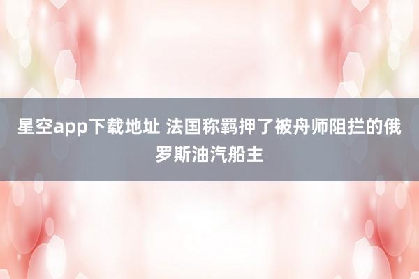 星空app下载地址 法国称羁押了被舟师阻拦的俄罗斯油汽船主