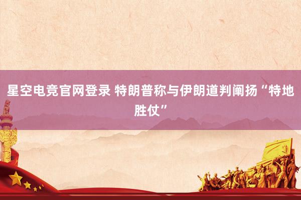 星空电竞官网登录 特朗普称与伊朗道判阐扬“特地胜仗”