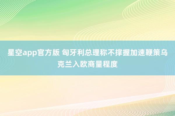 星空app官方版 匈牙利总理称不撑握加速鞭策乌克兰入欧商量程度