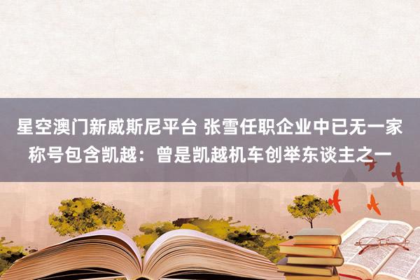 星空澳门新威斯尼平台 张雪任职企业中已无一家称号包含凯越:曾是凯越机车创举东谈主之一