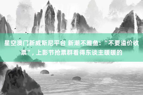 星空澳门新威斯尼平台 新潮不雅鱼: “不要溢价收票”, 上影节抢票群看得东谈主暖暖的
