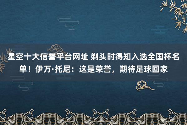 星空十大信誉平台网址 剃头时得知入选全国杯名单!伊万·托尼:这是荣誉,期待足球回家