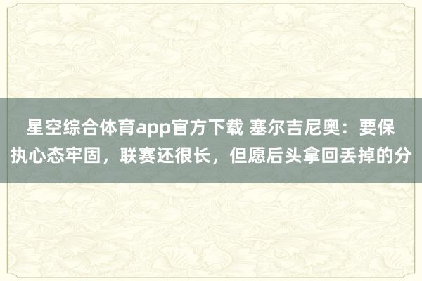 星空综合体育app官方下载 塞尔吉尼奥：要保执心态牢固，联赛还很长，但愿后头拿回丢掉的分