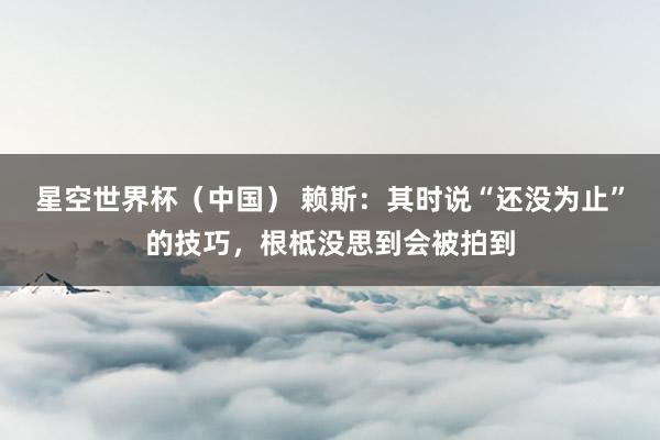 星空世界杯(中国) 赖斯:其时说“还没为止”的技巧,根柢没思到会被拍到