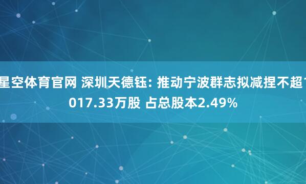 星空体育官网 深圳天德钰: 推动宁波群志拟减捏不超1017.33万股 占总股本2.49%
