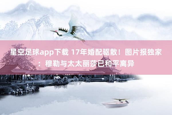 星空足球app下载 17年婚配驱散!图片报独家:穆勒与太太丽莎已和平离异