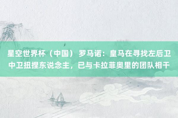 星空世界杯(中国) 罗马诺:皇马在寻找左后卫中卫扭捏东说念主,已与卡拉菲奥里的团队相干