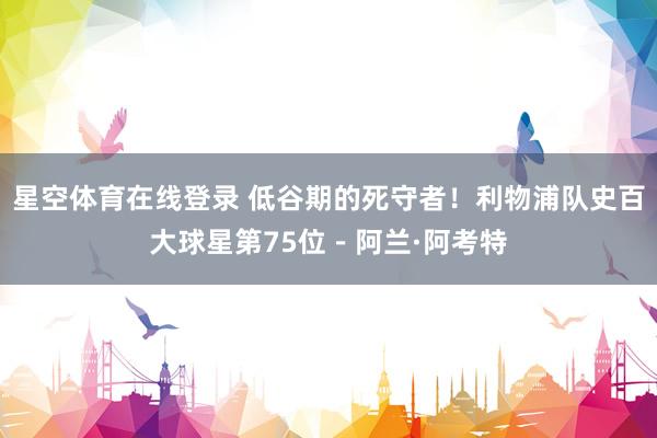 星空体育在线登录 低谷期的死守者!利物浦队史百大球星第75位-阿兰·阿考特