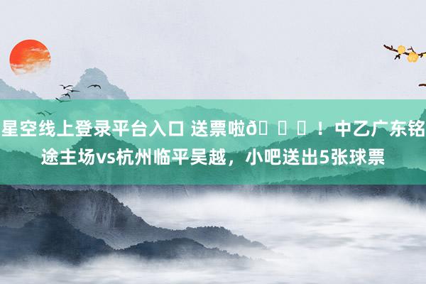星空线上登录平台入口 送票啦🎁!中乙广东铭途主场vs杭州临平吴越,小吧送出5张球票