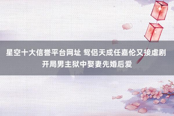 星空十大信誉平台网址 鸳侣天成任嘉伦又接虐剧 开局男主狱中娶妻先婚后爱