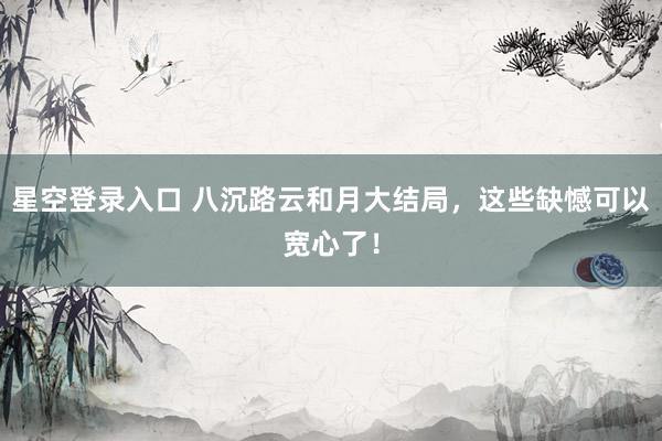 星空登录入口 八沉路云和月大结局,这些缺憾可以宽心了!
