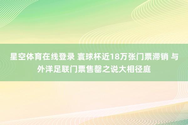 星空体育在线登录 寰球杯近18万张门票滞销 与外洋足联门票售罄之说大相径庭