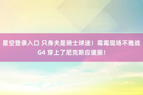 星空登录入口 只身夫是骑士球迷!霉霉现场不雅战G4 穿上了尼克斯应援服!