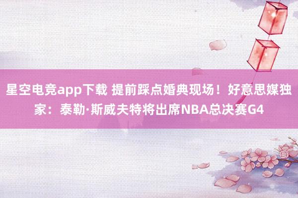 星空电竞app下载 提前踩点婚典现场!好意思媒独家:泰勒·斯威夫特将出席NBA总决赛G4