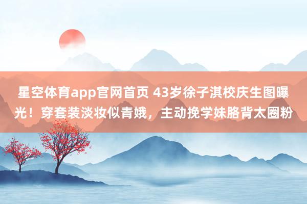 星空体育app官网首页 43岁徐子淇校庆生图曝光!穿套装淡妆似青娥,主动挽学妹胳背太圈粉