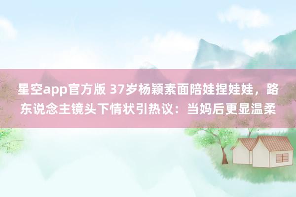 星空app官方版 37岁杨颖素面陪娃捏娃娃,路东说念主镜头下情状引热议:当妈后更显温柔