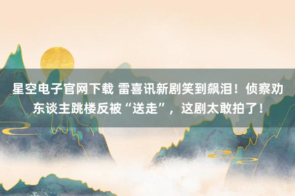 星空电子官网下载 雷喜讯新剧笑到飙泪!侦察劝东谈主跳楼反被“送走”,这剧太敢拍了!